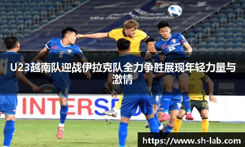 U23越南队迎战伊拉克队全力争胜展现年轻力量与激情