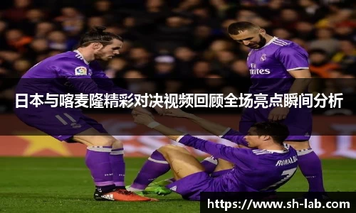 日本与喀麦隆精彩对决视频回顾全场亮点瞬间分析