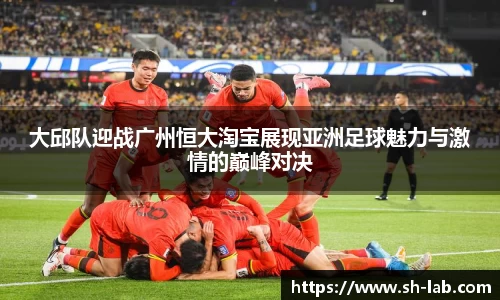 大邱队迎战广州恒大淘宝展现亚洲足球魅力与激情的巅峰对决
